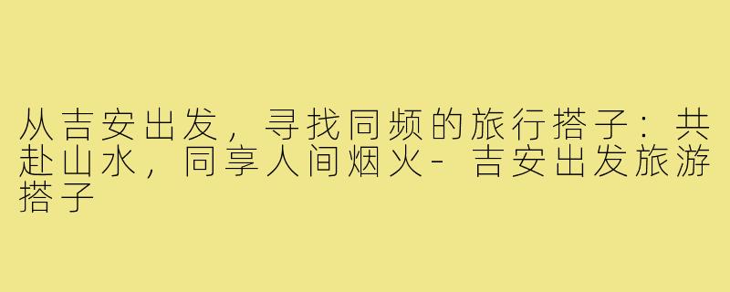 从吉安出发，寻找同频的旅行搭子：共赴山水，同享人间烟火-吉安出发旅游搭子