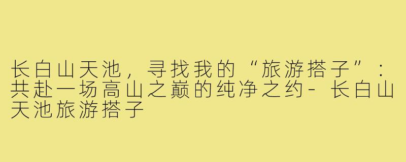 长白山天池，寻找我的“旅游搭子”：共赴一场高山之巅的纯净之约-长白山天池旅游搭子