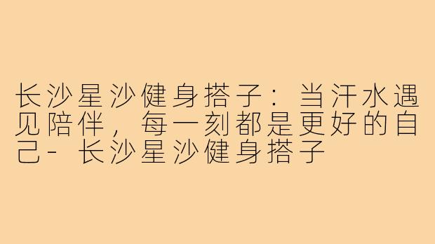 长沙星沙健身搭子：当汗水遇见陪伴，每一刻都是更好的自己-长沙星沙健身搭子