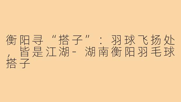 衡阳寻“搭子”：羽球飞扬处，皆是江湖-湖南衡阳羽毛球搭子