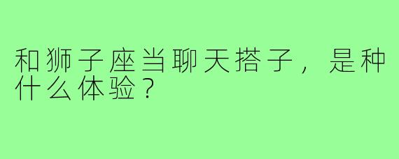 和狮子座当聊天搭子，是种什么体验？