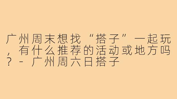 广州周末想找“搭子”一起玩，有什么推荐的活动或地方吗？-广州周六日搭子