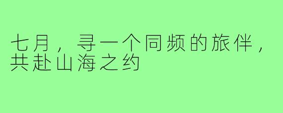 七月，寻一个同频的旅伴，共赴山海之约