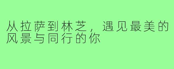 从拉萨到林芝,遇见最美的风景与同行的你