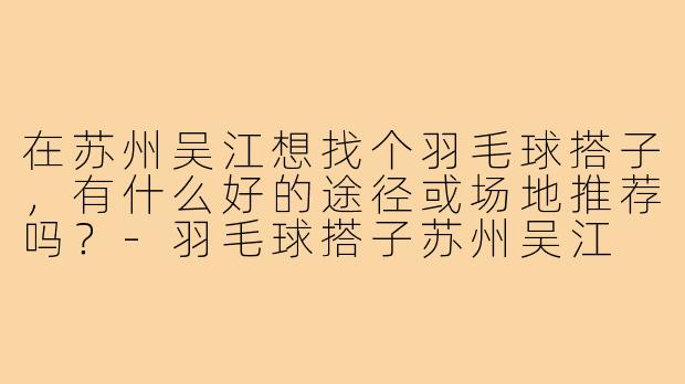 在苏州吴江想找个羽毛球搭子，有什么好的途径或场地推荐吗？-羽毛球搭子苏州吴江