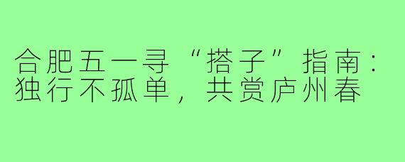 合肥五一寻“搭子”指南：独行不孤单，共赏庐州春