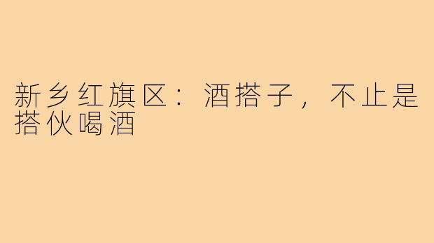 新乡红旗区：酒搭子，不止是搭伙喝酒