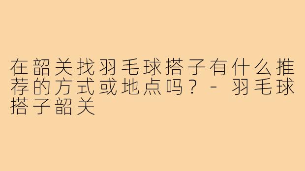 在韶关找羽毛球搭子有什么推荐的方式或地点吗?-羽毛球搭子韶关