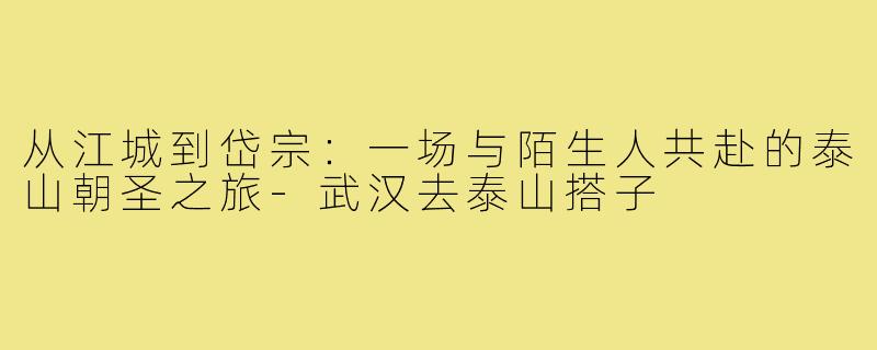 从江城到岱宗：一场与陌生人共赴的泰山朝圣之旅-武汉去泰山搭子