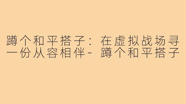 蹲个和平搭子：在虚拟战场寻一份从容相伴-蹲个和平搭子