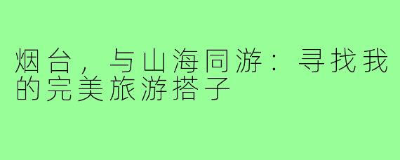 烟台,与山海同游:寻找我的完美旅游搭子