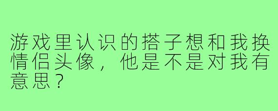 游戏里认识的搭子想和我换情侣头像,他是不是对我有意思?