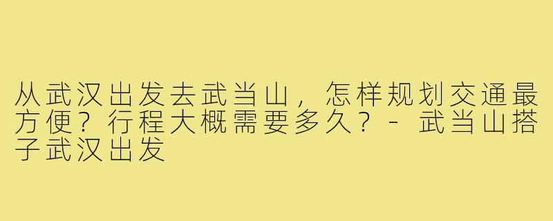 从武汉出发去武当山，怎样规划交通最方便？行程大概需要多久？-武当山搭子武汉出发