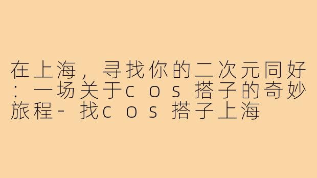 在上海，寻找你的二次元同好：一场关于cos搭子的奇妙旅程-找cos搭子上海