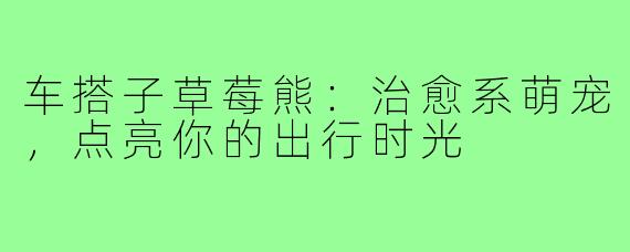 车搭子草莓熊：治愈系萌宠，点亮你的出行时光