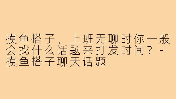 摸鱼搭子，上班无聊时你一般会找什么话题来打发时间？-摸鱼搭子聊天话题