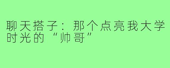聊天搭子：那个点亮我大学时光的“帅哥”