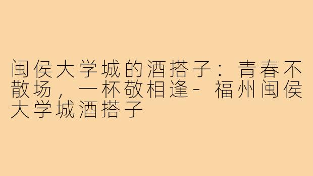 闽侯大学城的酒搭子：青春不散场，一杯敬相逢-福州闽侯大学城酒搭子