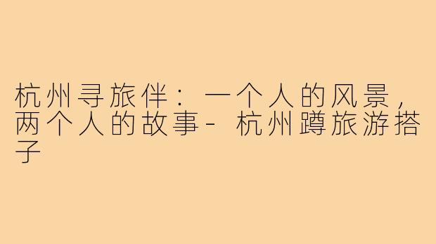 杭州寻旅伴：一个人的风景，两个人的故事-杭州蹲旅游搭子