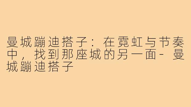 曼城蹦迪搭子：在霓虹与节奏中，找到那座城的另一面-曼城蹦迪搭子