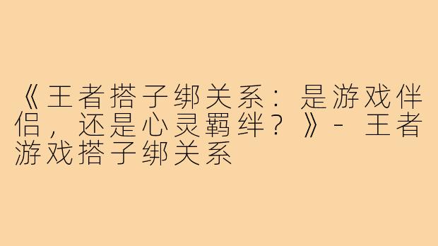 《王者搭子绑关系：是游戏伴侣，还是心灵羁绊？》-王者游戏搭子绑关系