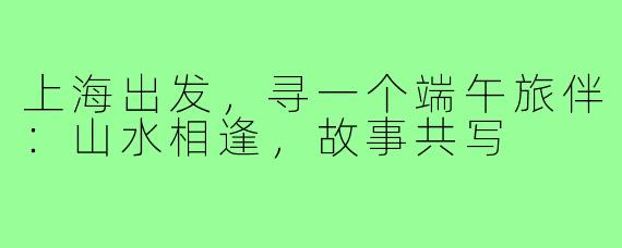 上海出发，寻一个端午旅伴：山水相逢，故事共写