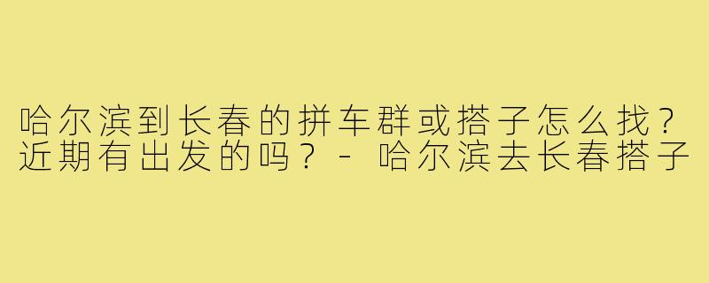 哈尔滨到长春的拼车群或搭子怎么找？近期有出发的吗？-哈尔滨去长春搭子
