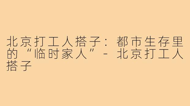 北京打工人搭子：都市生存里的“临时家人”-北京打工人搭子