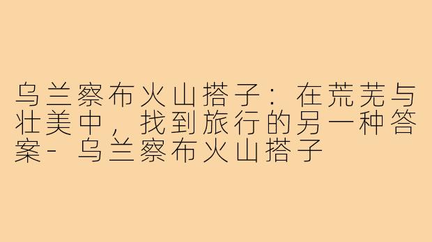 乌兰察布火山搭子：在荒芜与壮美中，找到旅行的另一种答案-乌兰察布火山搭子