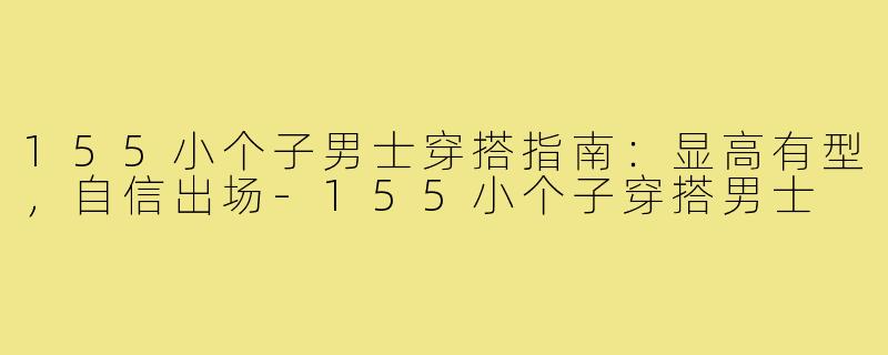 155小个子男士穿搭指南：显高有型，自信出场-155小个子穿搭男士