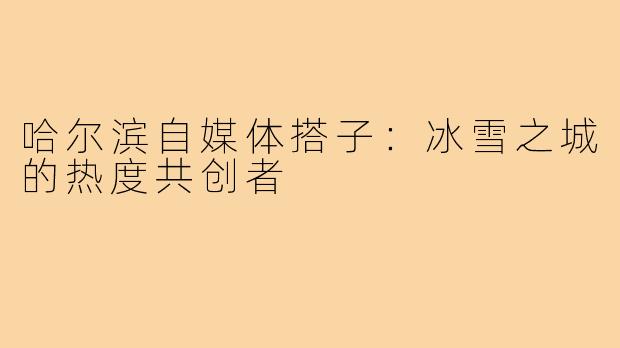 哈尔滨自媒体搭子：冰雪之城的热度共创者