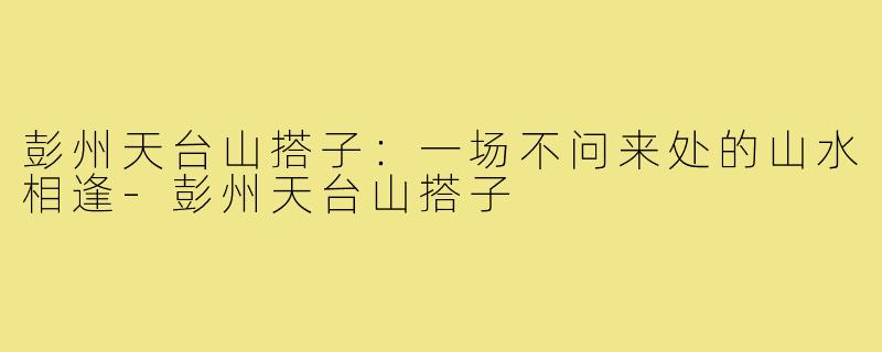 彭州天台山搭子：一场不问来处的山水相逢-彭州天台山搭子