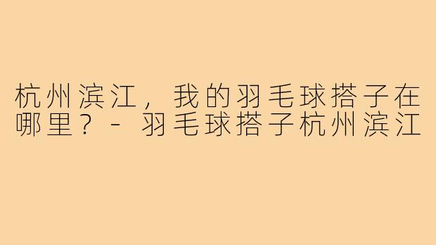 杭州滨江，我的羽毛球搭子在哪里？-羽毛球搭子杭州滨江