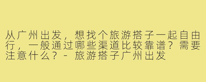 从广州出发,想找个旅游搭子一起自由行,一般通过哪些渠道比较靠谱?需要注意什么?-旅游搭子广州出发