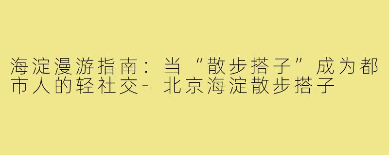 海淀漫游指南：当“散步搭子”成为都市人的轻社交-北京海淀散步搭子