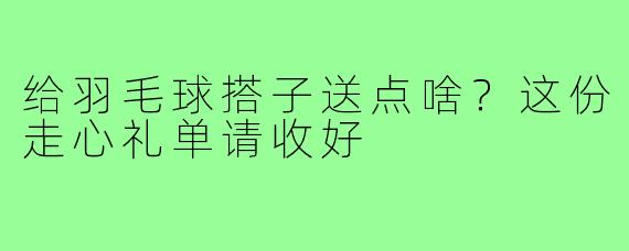 给羽毛球搭子送点啥？这份走心礼单请收好