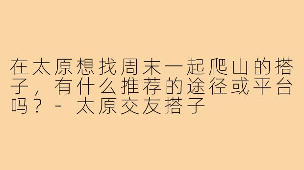 在太原想找周末一起爬山的搭子，有什么推荐的途径或平台吗？-太原交友搭子