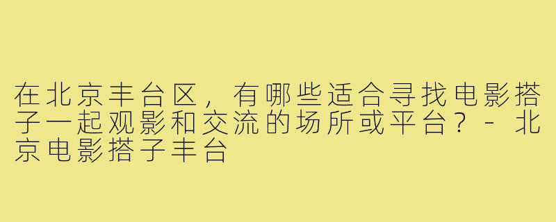 在北京丰台区,有哪些适合寻找电影搭子一起观影和交流的场所或平台?-北京电影搭子丰台