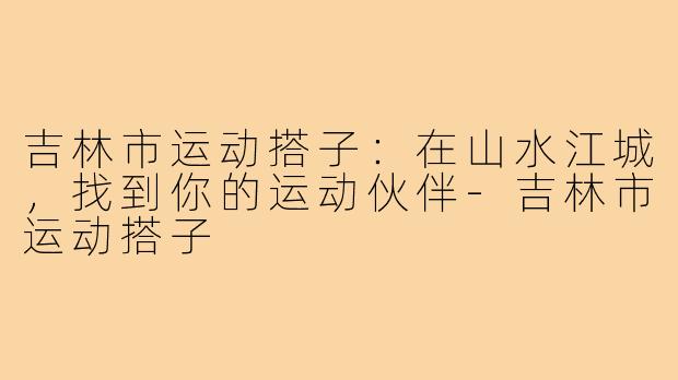 吉林市运动搭子：在山水江城，找到你的运动伙伴-吉林市运动搭子