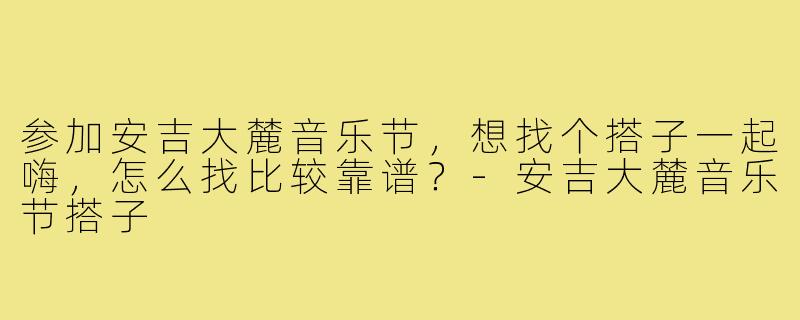 参加安吉大麓音乐节，想找个搭子一起嗨，怎么找比较靠谱？-安吉大麓音乐节搭子