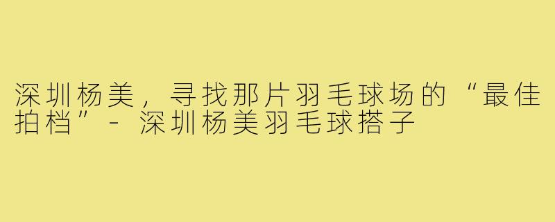 深圳杨美，寻找那片羽毛球场的“最佳拍档”-深圳杨美羽毛球搭子