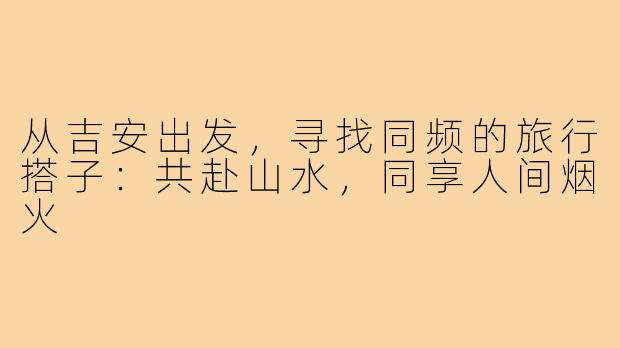 从吉安出发，寻找同频的旅行搭子：共赴山水，同享人间烟火