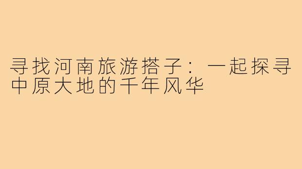 寻找河南旅游搭子：一起探寻中原大地的千年风华