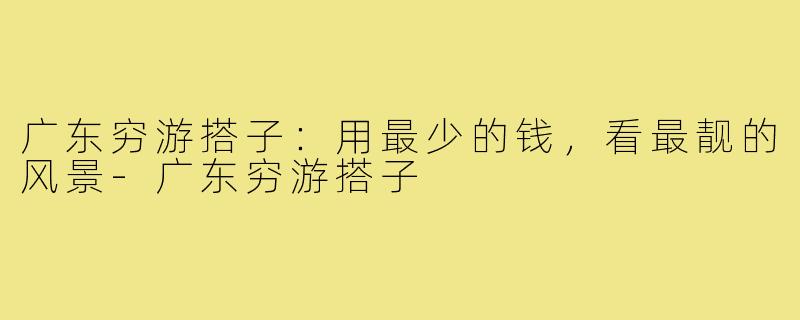 广东穷游搭子：用最少的钱，看最靓的风景-广东穷游搭子