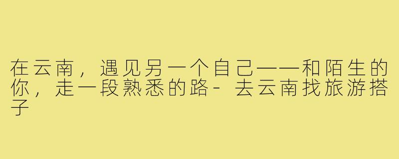在云南,遇见另一个自己——和陌生的你,走一段熟悉的路-去云南找旅游搭子