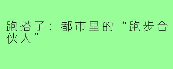 跑搭子：都市里的“跑步合伙人”