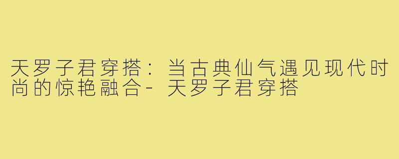 天罗子君穿搭：当古典仙气遇见现代时尚的惊艳融合-天罗子君穿搭