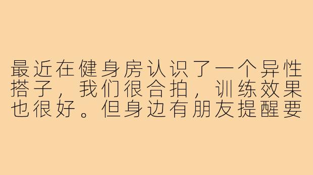 最近在健身房认识了一个异性搭子，我们很合拍，训练效果也很好。但身边有朋友提醒要注意界限，避免误会。我该怎样在保持健身效果的同时，把握好这个关系的尺度呢？