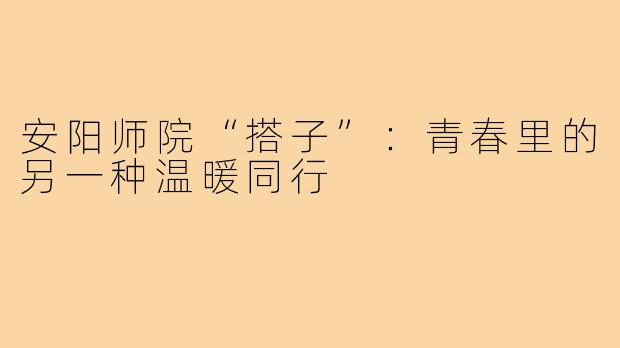 安阳师院“搭子”：青春里的另一种温暖同行