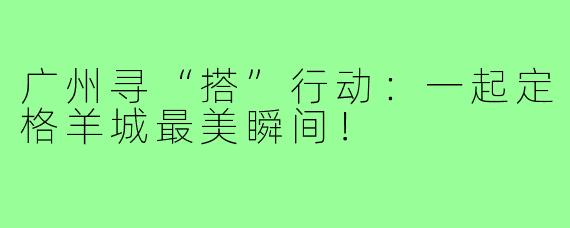 广州寻“搭”行动：一起定格羊城最美瞬间！